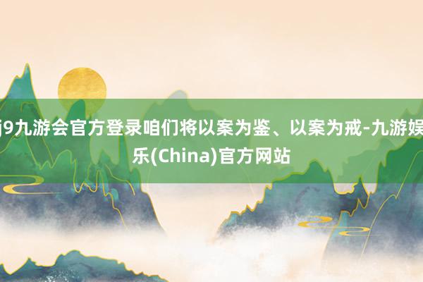 j9九游会官方登录咱们将以案为鉴、以案为戒-九游娱乐(China)官方网站