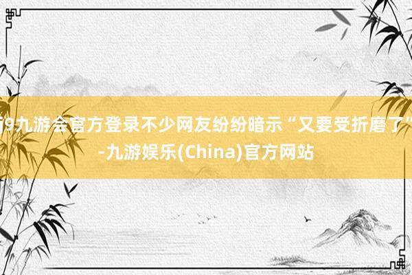 j9九游会官方登录不少网友纷纷暗示“又要受折磨了”-九游娱乐(China)官方网站