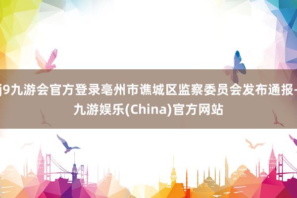 j9九游会官方登录亳州市谯城区监察委员会发布通报-九游娱乐(China)官方网站