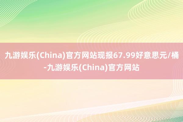 九游娱乐(China)官方网站现报67.99好意思元/桶-九游娱乐(China)官方网站