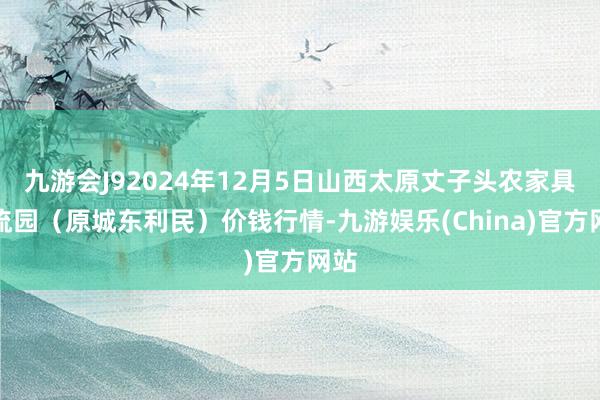 九游会J92024年12月5日山西太原丈子头农家具物流园(原城东利民)价钱行情-九游娱乐(China)官方网站