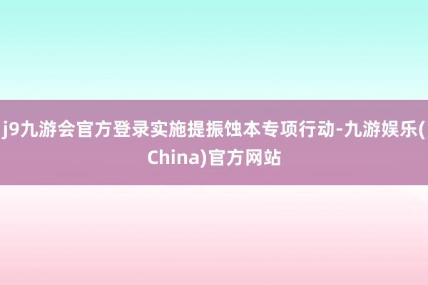 j9九游会官方登录实施提振蚀本专项行动-九游娱乐(China)官方网站