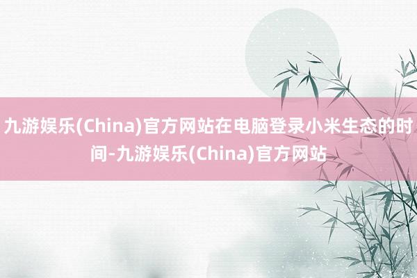 九游娱乐(China)官方网站在电脑登录小米生态的时间-九游娱乐(China)官方网站