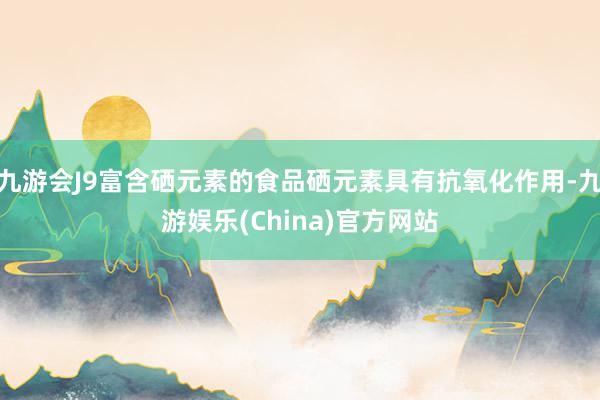 九游会J9富含硒元素的食品硒元素具有抗氧化作用-九游娱乐(China)官方网站