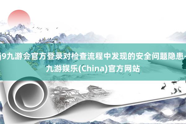 j9九游会官方登录对检查流程中发现的安全问题隐患-九游娱乐(China)官方网站