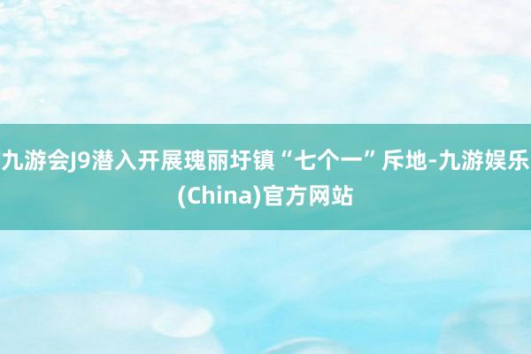 九游会J9潜入开展瑰丽圩镇“七个一”斥地-九游娱乐(China)官方网站