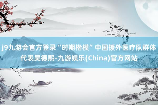 j9九游会官方登录“时期楷模”中国援外医疗队群体代表吴德熙-九游娱乐(China)官方网站