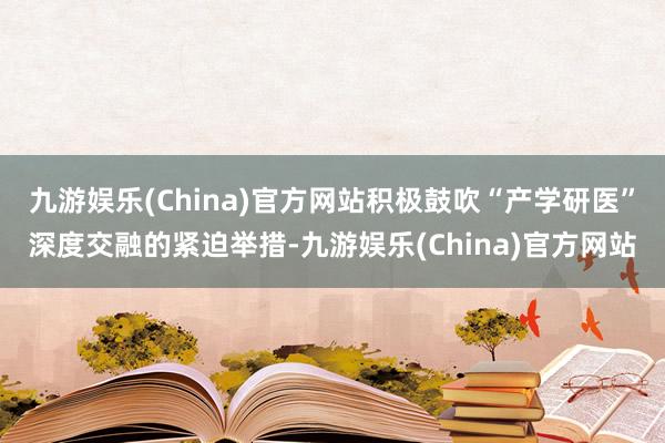 九游娱乐(China)官方网站积极鼓吹“产学研医”深度交融的紧迫举措-九游娱乐(China)官方网站