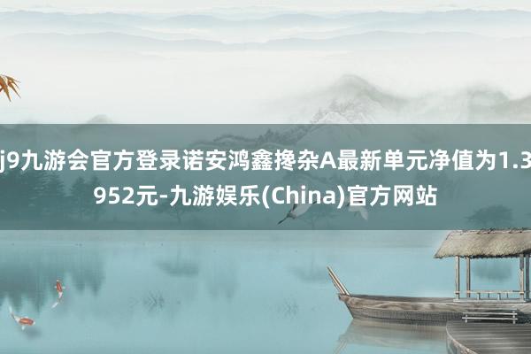 j9九游会官方登录诺安鸿鑫搀杂A最新单元净值为1.3952元-九游娱乐(China)官方网站