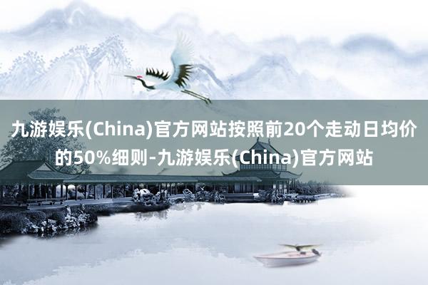 九游娱乐(China)官方网站按照前20个走动日均价的50%细则-九游娱乐(China)官方网站
