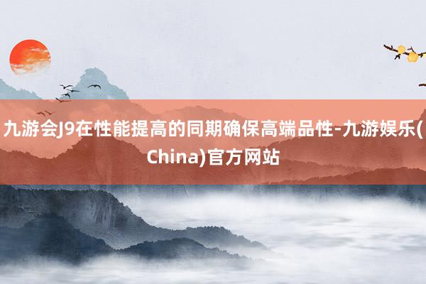九游会J9在性能提高的同期确保高端品性-九游娱乐(China)官方网站
