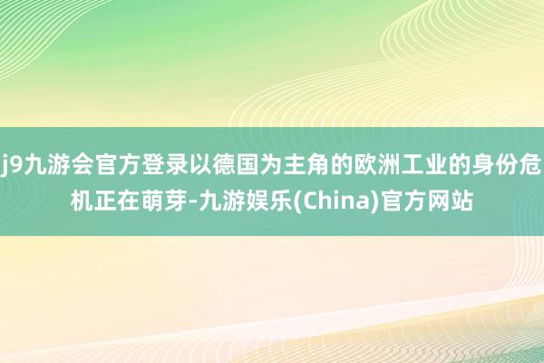 j9九游会官方登录以德国为主角的欧洲工业的身份危机正在萌芽-九游娱乐(China)官方网站