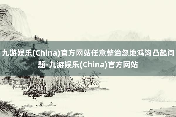 九游娱乐(China)官方网站任意整治忽地鸿沟凸起问题-九游娱乐(China)官方网站