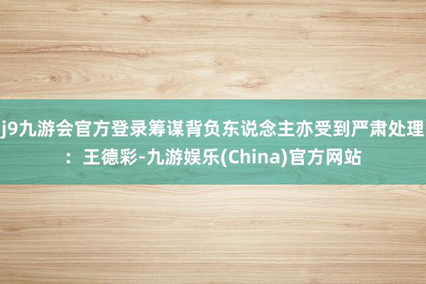 j9九游会官方登录筹谋背负东说念主亦受到严肃处理：王德彩-九游娱乐(China)官方网站