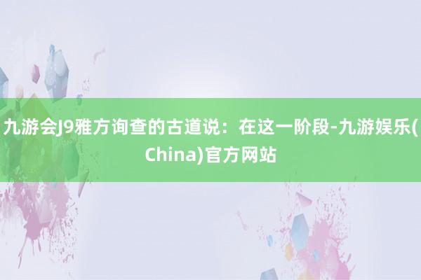 九游会J9雅方询查的古道说：在这一阶段-九游娱乐(China)官方网站