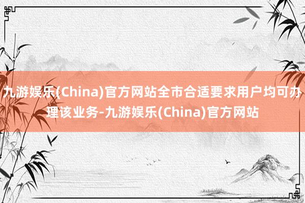 九游娱乐(China)官方网站全市合适要求用户均可办理该业务-九游娱乐(China)官方网站