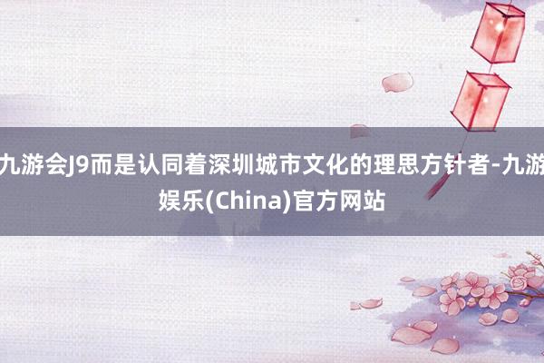 九游会J9而是认同着深圳城市文化的理思方针者-九游娱乐(China)官方网站