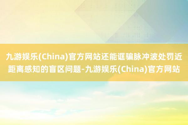九游娱乐(China)官方网站还能诓骗脉冲波处罚近距离感知的盲区问题-九游娱乐(China)官方网站