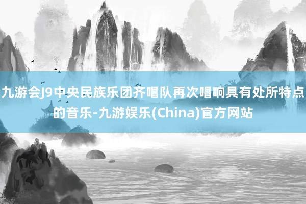 九游会J9中央民族乐团齐唱队再次唱响具有处所特点的音乐-九游娱乐(China)官方网站