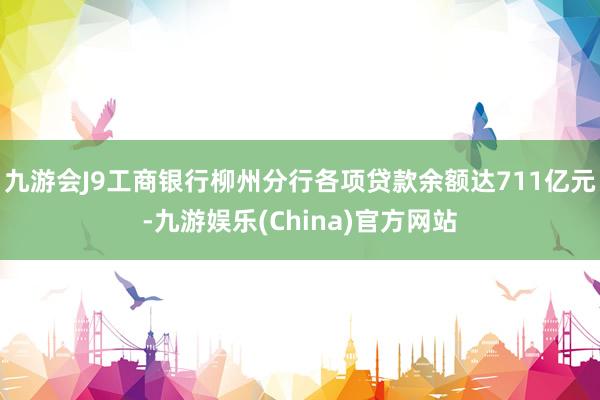 九游会J9工商银行柳州分行各项贷款余额达711亿元-九游娱乐(China)官方网站