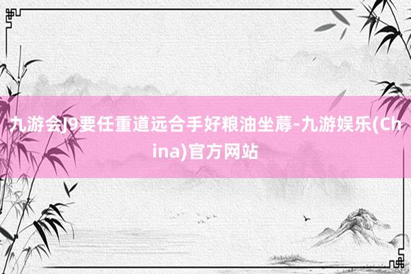 九游会J9要任重道远合手好粮油坐蓐-九游娱乐(China)官方网站