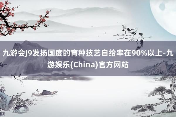 九游会J9发扬国度的育种技艺自给率在90%以上-九游娱乐(China)官方网站