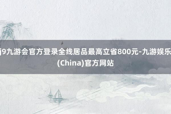 j9九游会官方登录全线居品最高立省800元-九游娱乐(China)官方网站
