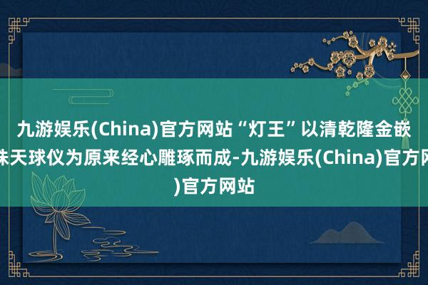 九游娱乐(China)官方网站“灯王”以清乾隆金嵌珍珠天球仪为原来经心雕琢而成-九游娱乐(China)官方网站