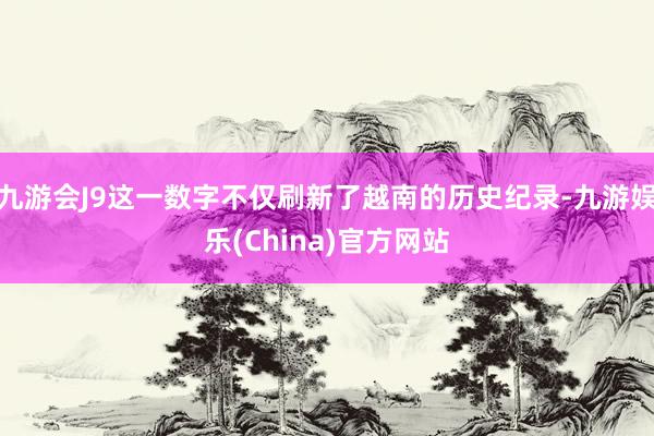 九游会J9这一数字不仅刷新了越南的历史纪录-九游娱乐(China)官方网站
