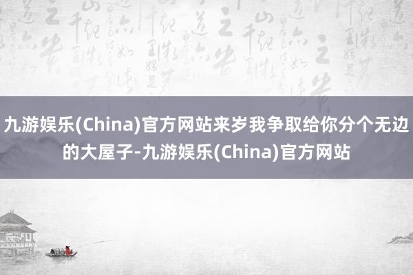 九游娱乐(China)官方网站来岁我争取给你分个无边的大屋子-九游娱乐(China)官方网站
