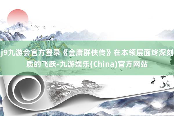 j9九游会官方登录《金庸群侠传》在本领层面终深刻质的飞跃-九游娱乐(China)官方网站