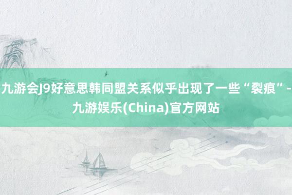 九游会J9好意思韩同盟关系似乎出现了一些“裂痕”-九游娱乐(China)官方网站