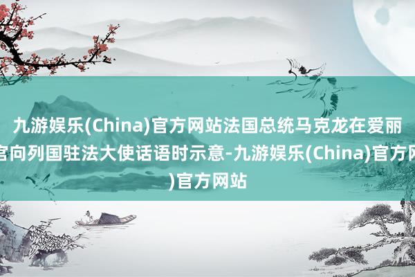 九游娱乐(China)官方网站法国总统马克龙在爱丽舍宫向列国驻法大使话语时示意-九游娱乐(China)官方网站