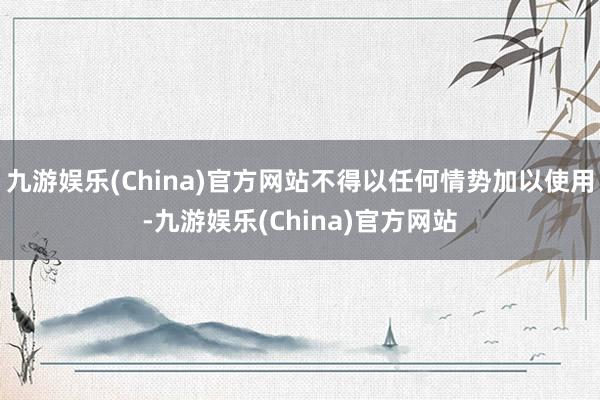 九游娱乐(China)官方网站不得以任何情势加以使用-九游娱乐(China)官方网站