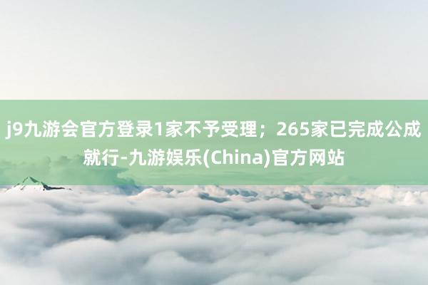 j9九游会官方登录1家不予受理；265家已完成公成就行-九游娱乐(China)官方网站