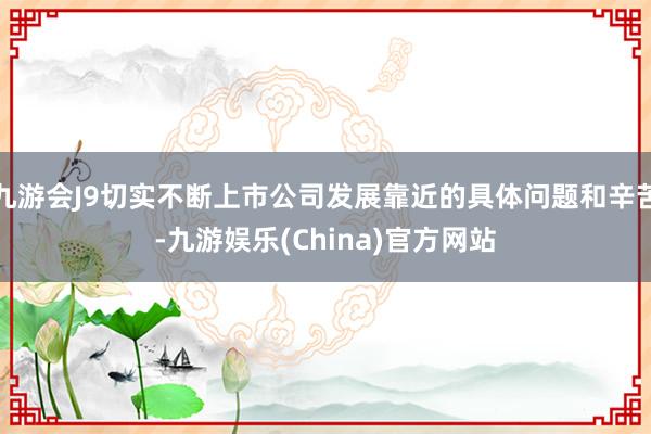 九游会J9切实不断上市公司发展靠近的具体问题和辛苦-九游娱乐(China)官方网站