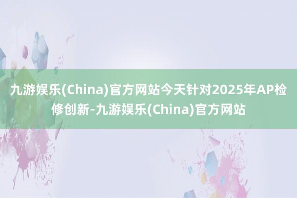 九游娱乐(China)官方网站今天针对2025年AP检修创新-九游娱乐(China)官方网站