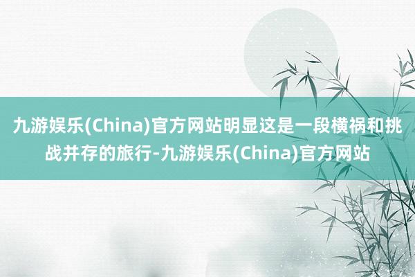 九游娱乐(China)官方网站明显这是一段横祸和挑战并存的旅行-九游娱乐(China)官方网站