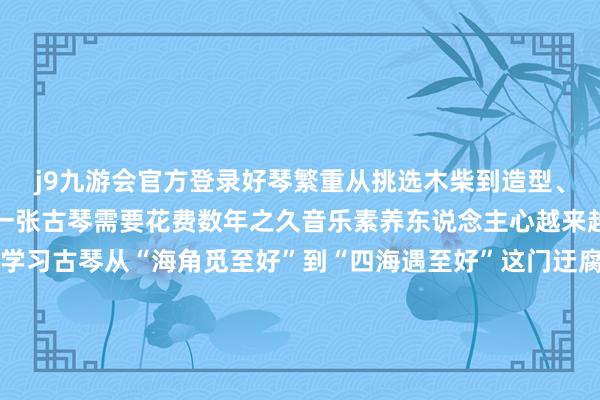 j9九游会官方登录好琴繁重从挑选木柴到造型、槽腹、合琴等顺次制作一张古琴需要花费数年之久音乐素养东说念主心越来越多的东说念主了解和学习古琴从“海角觅至好”到“四海遇至好”这门迂腐的音乐艺术正在迈上传承发展的新阶段记者：吕梦琦、徐伟、解园录像：许新园新华社山西分社制作新华社国传闻播交融平台出品-九游娱乐(China)官方网站