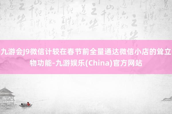 九游会J9微信计较在春节前全量通达微信小店的耸立物功能-九游娱乐(China)官方网站