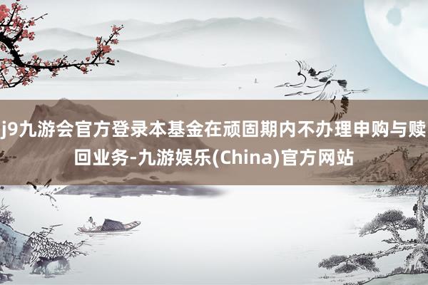 j9九游会官方登录本基金在顽固期内不办理申购与赎回业务-九游娱乐(China)官方网站