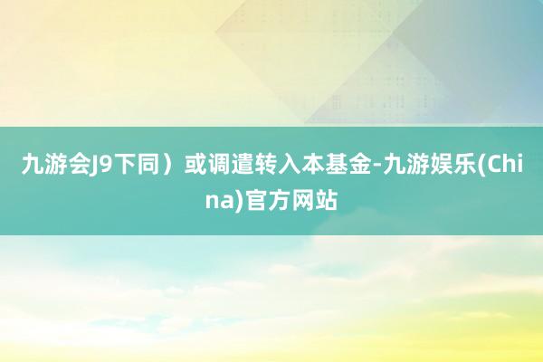 九游会J9下同)或调遣转入本基金-九游娱乐(China)官方网站