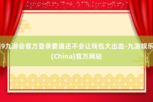 j9九游会官方登录要道还不会让钱包大出血-九游娱乐(China)官方网站