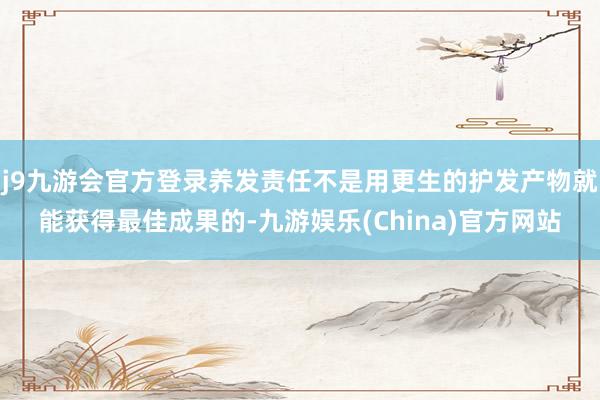 j9九游会官方登录养发责任不是用更生的护发产物就能获得最佳成果的-九游娱乐(China)官方网站
