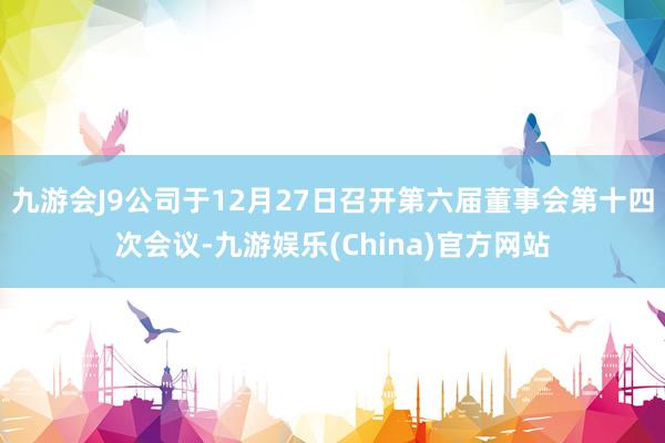 九游会J9公司于12月27日召开第六届董事会第十四次会议-九游娱乐(China)官方网站