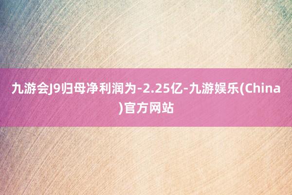 九游会J9归母净利润为-2.25亿-九游娱乐(China)官方网站