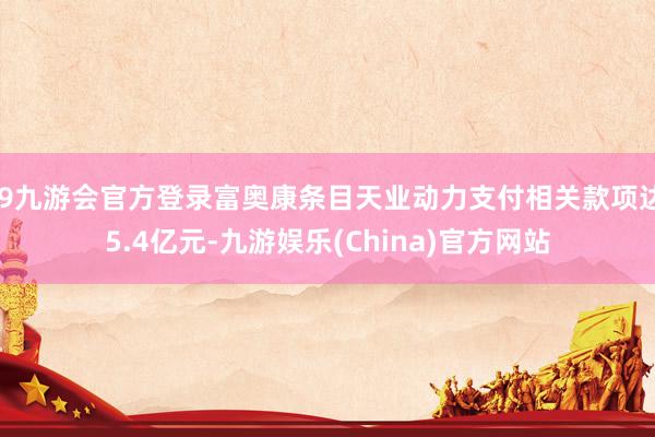 j9九游会官方登录富奥康条目天业动力支付相关款项达5.4亿元-九游娱乐(China)官方网站