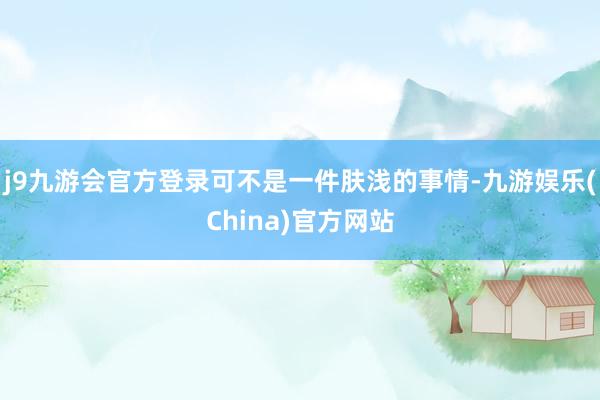j9九游会官方登录可不是一件肤浅的事情-九游娱乐(China)官方网站