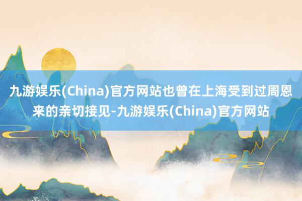 九游娱乐(China)官方网站也曾在上海受到过周恩来的亲切接见-九游娱乐(China)官方网站