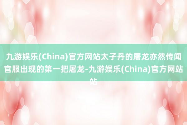 九游娱乐(China)官方网站太子丹的屠龙亦然传闻官服出现的第一把屠龙-九游娱乐(China)官方网站